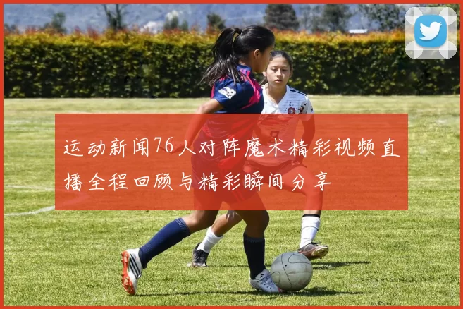 运动新闻76人对阵魔术精彩视频直播全程回顾与精彩瞬间分享