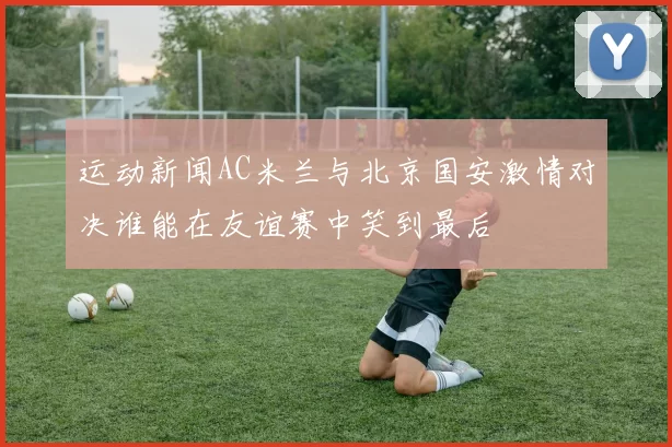 运动新闻AC米兰与北京国安激情对决谁能在友谊赛中笑到最后