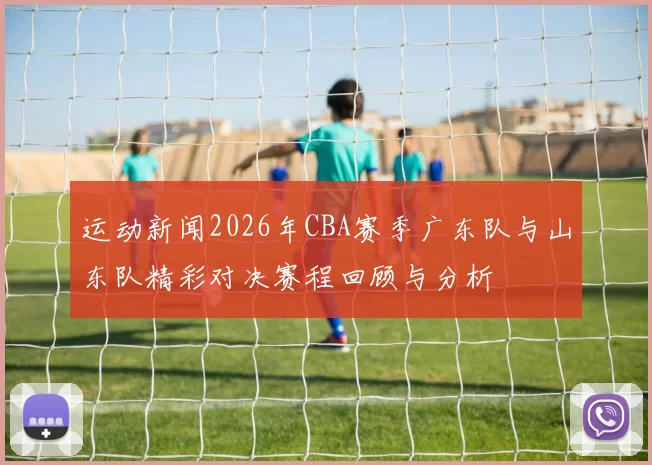 运动新闻2026年CBA赛季广东队与山东队精彩对决赛程回顾与分析