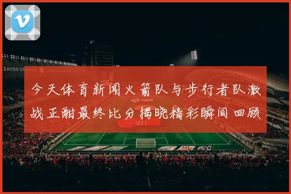 今天体育新闻火箭队与步行者队激战正酣最终比分揭晓精彩瞬间回顾与分析