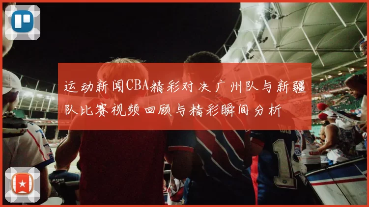 运动新闻CBA精彩对决广州队与新疆队比赛视频回顾与精彩瞬间分析