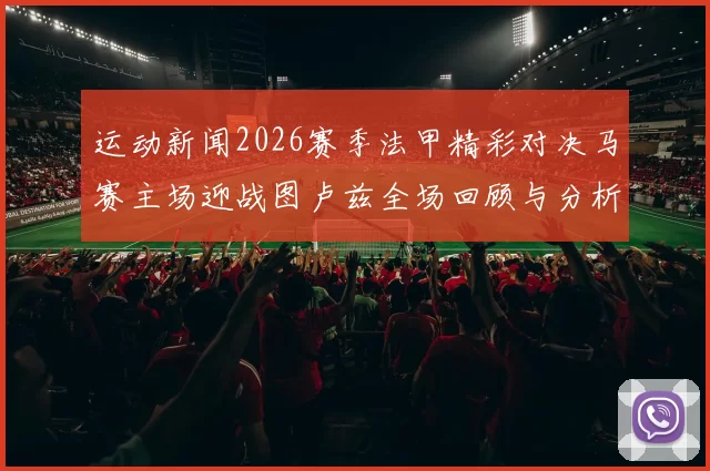 运动新闻2026赛季法甲精彩对决马赛主场迎战图卢兹全场回顾与分析