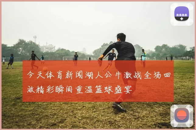今天体育新闻湖人公牛激战全场回放精彩瞬间重温篮球盛宴